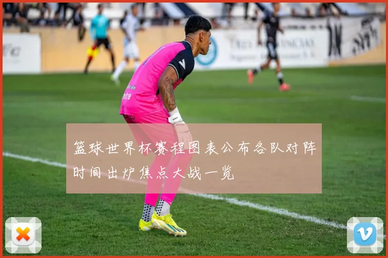 篮球世界杯赛程图表公布各队对阵时间出炉焦点大战一览