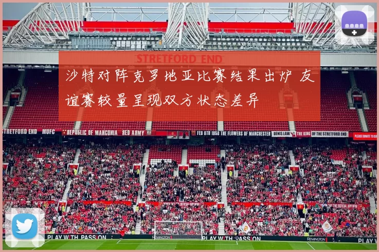 沙特对阵克罗地亚比赛结果出炉 友谊赛较量呈现双方状态差异