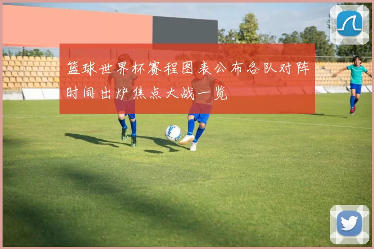 篮球世界杯赛程图表公布各队对阵时间出炉焦点大战一览