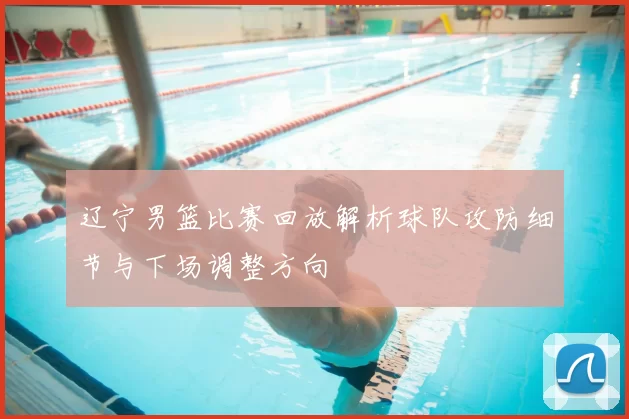 辽宁男篮比赛回放解析球队攻防细节与下场调整方向