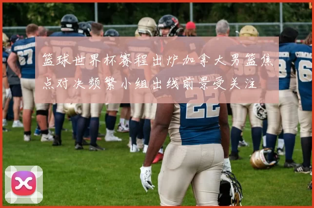 篮球世界杯赛程出炉加拿大男篮焦点对决频繁小组出线前景受关注