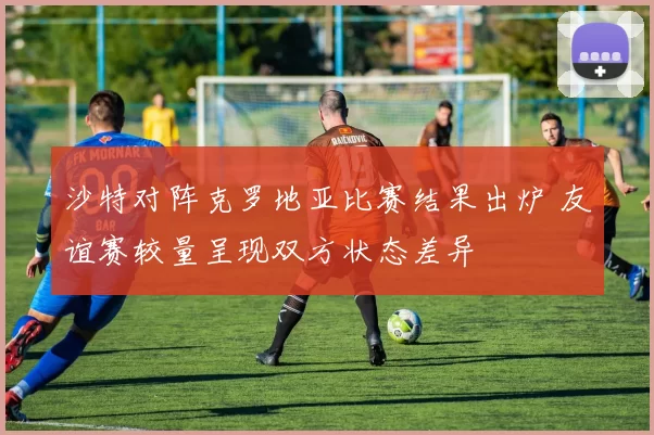 沙特对阵克罗地亚比赛结果出炉 友谊赛较量呈现双方状态差异