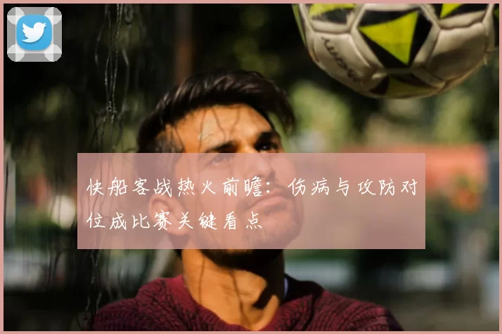 快船客战热火前瞻：伤病与攻防对位成比赛关键看点