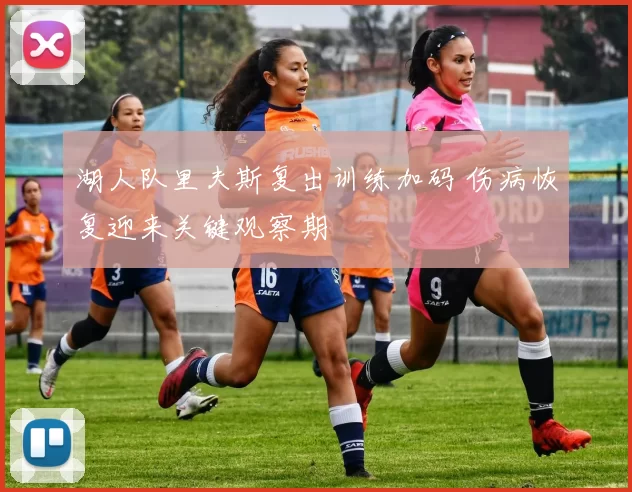 湖人队里夫斯复出训练加码 伤病恢复迎来关键观察期