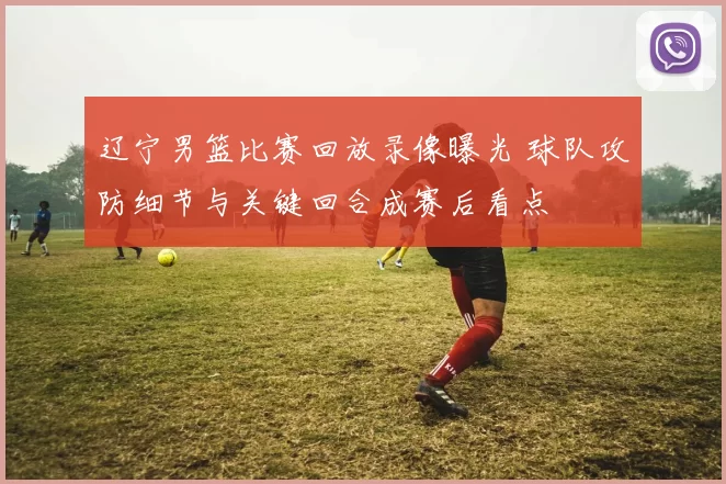 辽宁男篮比赛回放录像曝光 球队攻防细节与关键回合成赛后看点