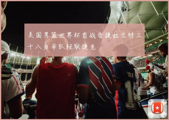 美国男篮世界杯首战告捷杜兰特三十八分率队轻取捷克