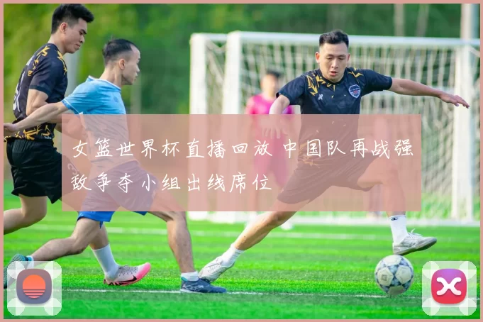 女篮世界杯直播回放 中国队再战强敌争夺小组出线席位