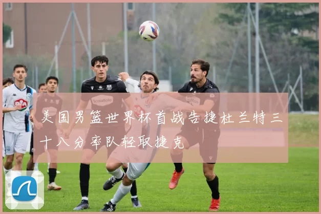 美国男篮世界杯首战告捷杜兰特三十八分率队轻取捷克