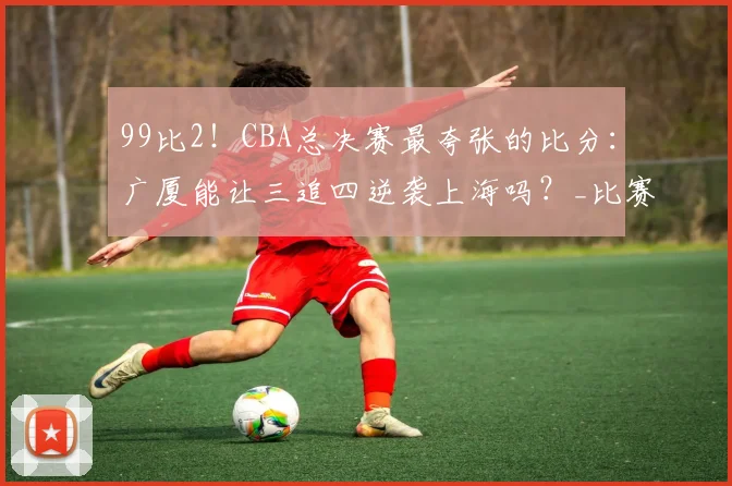 99比2！CBA总决赛最夸张的比分：广厦能让三追四逆袭上海吗？_比赛_王博真_孙铭徽
