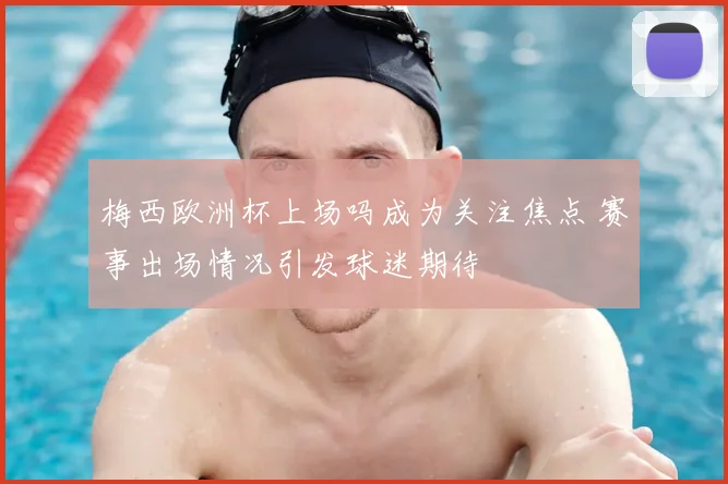 梅西欧洲杯上场吗成为关注焦点 赛事出场情况引发球迷期待