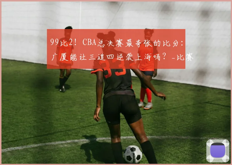 99比2!CBA总决赛最夸张的比分:广厦能让三追四逆袭上海吗?_比赛_王博真_孙铭徽