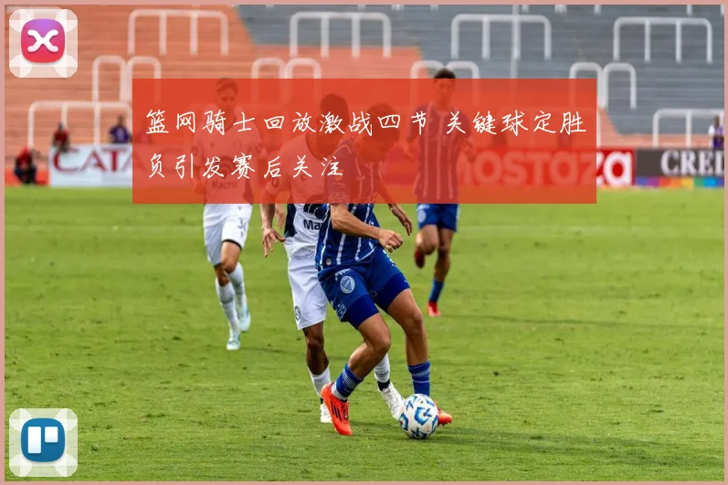 篮网骑士回放激战四节 关键球定胜负引发赛后关注